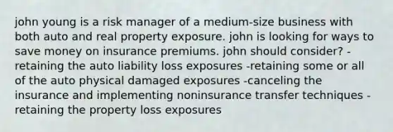 john young is a risk manager of a medium-size business with both auto and real property exposure. john is looking for ways to save money on insurance premiums. john should consider? -retaining the auto liability loss exposures -retaining some or all of the auto physical damaged exposures -canceling the insurance and implementing noninsurance transfer techniques -retaining the property loss exposures