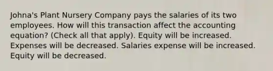 Johna's Plant Nursery Company pays the salaries of its two employees. How will this transaction affect the accounting equation? (Check all that apply). Equity will be increased. Expenses will be decreased. Salaries expense will be increased. Equity will be decreased.