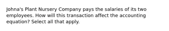 Johna's Plant Nursery Company pays the salaries of its two employees. How will this transaction affect the accounting equation? Select all that apply.