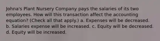 Johna's Plant Nursery Company pays the salaries of its two employees. How will this transaction affect the accounting equation? (Check all that apply.) a. Expenses will be decreased. b. Salaries expense will be increased. c. Equity will be decreased. d. Equity will be increased.