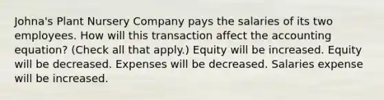 Johna's Plant Nursery Company pays the salaries of its two employees. How will this transaction affect the accounting equation? (Check all that apply.) Equity will be increased. Equity will be decreased. Expenses will be decreased. Salaries expense will be increased.