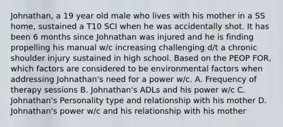 Johnathan, a 19 year old male who lives with his mother in a SS home, sustained a T10 SCI when he was accidentally shot. It has been 6 months since Johnathan was injured and he is finding propelling his manual w/c increasing challenging d/t a chronic shoulder injury sustained in high school. Based on the PEOP FOR, which factors are considered to be environmental factors when addressing Johnathan's need for a power w/c. A. Frequency of therapy sessions B. Johnathan's ADLs and his power w/c C. Johnathan's Personality type and relationship with his mother D. Johnathan's power w/c and his relationship with his mother