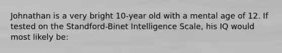 Johnathan is a very bright 10-year old with a mental age of 12. If tested on the Standford-Binet Intelligence Scale, his IQ would most likely be: