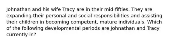 Johnathan and his wife Tracy are in their mid-fifties. They are expanding their personal and social responsibilities and assisting their children in becoming competent, mature individuals. Which of the following developmental periods are Johnathan and Tracy currently in?