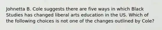 Johnetta B. Cole suggests there are five ways in which Black Studies has changed liberal arts education in the US. Which of the following choices is not one of the changes outlined by Cole?