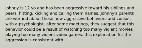 Johnny is 12 yo and has been aggressive toward his siblings and peers, hitting, kicking and calling them names. Johnny's parents are worried about these new aggressive behaviors and consult with a psychologist. after some meetings, they suggest that this behavior could be a result of watching too many violent movies playing too many violent video games. this explanation for the aggression is consistent with
