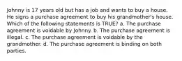 Johnny is 17 years old but has a job and wants to buy a house. He signs a purchase agreement to buy his grandmother's house. Which of the following statements is TRUE? a. The purchase agreement is voidable by Johnny. b. The purchase agreement is illegal. c. The purchase agreement is voidable by the grandmother. d. The purchase agreement is binding on both parties.