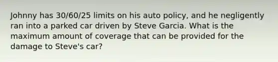 Johnny has 30/60/25 limits on his auto policy, and he negligently ran into a parked car driven by Steve Garcia. What is the maximum amount of coverage that can be provided for the damage to Steve's car?