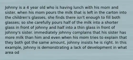 Johnny is a 4 year old who is having lunch with his mom and sister. when his mom pours the milk that is left in the carton into the children's glasses, she finds there isn't enough to fill both glasses; so she carefully pours half of the milk into a shorter glass in front of johnny and half into a thin glass in front of johnny's sister. immediately johnny complains that his sister has more milk than him and even when his mom tries to explain that they both got the same amount, johnny insists he is right. In this example, Johnny is demonstrating a lack of development in what area od