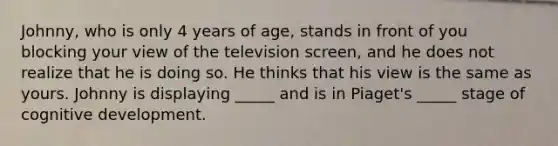 Johnny, who is only 4 years of age, stands in front of you blocking your view of the television screen, and he does not realize that he is doing so. He thinks that his view is the same as yours. Johnny is displaying _____ and is in Piaget's _____ stage of cognitive development.