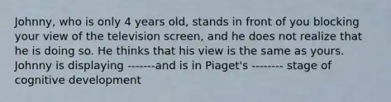 Johnny, who is only 4 years old, stands in front of you blocking your view of the television screen, and he does not realize that he is doing so. He thinks that his view is the same as yours. Johnny is displaying -------and is in Piaget's -------- stage of cognitive development