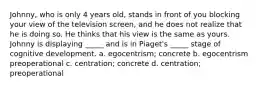 Johnny, who is only 4 years old, stands in front of you blocking your view of the television screen, and he does not realize that he is doing so. He thinks that his view is the same as yours. Johnny is displaying _____ and is in Piaget's _____ stage of cognitive development. a. egocentrism; concrete b. egocentrism preoperational c. centration; concrete d. centration; preoperational