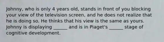 Johnny, who is only 4 years old, stands in front of you blocking your view of the television screen, and he does not realize that he is doing so. He thinks that his view is the same as yours. Johnny is displaying ______ and is in Piaget's ______ stage of cognitive development.