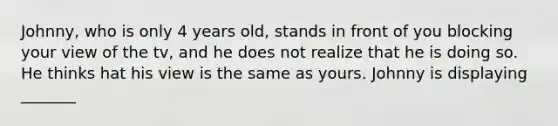 Johnny, who is only 4 years old, stands in front of you blocking your view of the tv, and he does not realize that he is doing so. He thinks hat his view is the same as yours. Johnny is displaying _______
