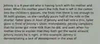 Johnny is a 4-year-old who is having lunch with his mother and sister. When his mother pours the milk that is left in the carton into the children's glasses, she finds that there is not enough to fill both glasses, so she carefully pours half of the milk in the shorter, fatter glass in front of Johnny and half into a thin, taller glass in front of Johnny's sister. Immediately, Johnny complains that his sister got more milk than he did, and even when his mother tries to explain that they both got the same amount, Johnny insists he is right. In this example, Johnny is demonstrating a lack of development in the area of