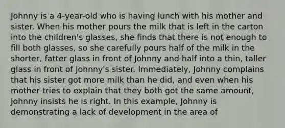 Johnny is a 4-year-old who is having lunch with his mother and sister. When his mother pours the milk that is left in the carton into the children's glasses, she finds that there is not enough to fill both glasses, so she carefully pours half of the milk in the shorter, fatter glass in front of Johnny and half into a thin, taller glass in front of Johnny's sister. Immediately, Johnny complains that his sister got more milk than he did, and even when his mother tries to explain that they both got the same amount, Johnny insists he is right. In this example, Johnny is demonstrating a lack of development in the area of