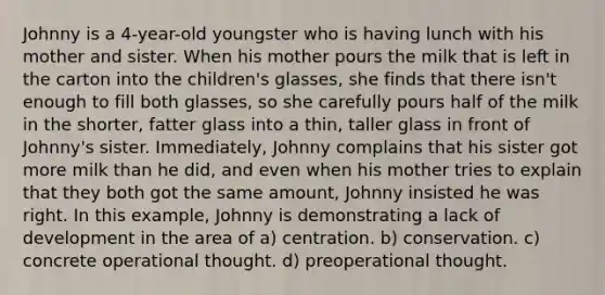 Johnny is a 4-year-old youngster who is having lunch with his mother and sister. When his mother pours the milk that is left in the carton into the children's glasses, she finds that there isn't enough to fill both glasses, so she carefully pours half of the milk in the shorter, fatter glass into a thin, taller glass in front of Johnny's sister. Immediately, Johnny complains that his sister got more milk than he did, and even when his mother tries to explain that they both got the same amount, Johnny insisted he was right. In this example, Johnny is demonstrating a lack of development in the area of a) centration. b) conservation. c) concrete operational thought. d) preoperational thought.