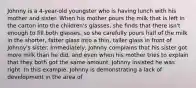 Johnny is a 4-year-old youngster who is having lunch with his mother and sister. When his mother pours the milk that is left in the carton into the children's glasses, she finds that there isn't enough to fill both glasses, so she carefully pours half of the milk in the shorter, fatter glass into a thin, taller glass in front of Johnny's sister. Immediately, Johnny complains that his sister got more milk than he did, and even when his mother tries to explain that they both got the same amount, Johnny insisted he was right. In this example, Johnny is demonstrating a lack of development in the area of