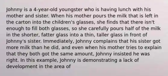 Johnny is a 4-year-old youngster who is having lunch with his mother and sister. When his mother pours the milk that is left in the carton into the children's glasses, she finds that there isn't enough to fill both glasses, so she carefully pours half of the milk in the shorter, fatter glass into a thin, taller glass in front of Johnny's sister. Immediately, Johnny complains that his sister got more milk than he did, and even when his mother tries to explain that they both got the same amount, Johnny insisted he was right. In this example, Johnny is demonstrating a lack of development in the area of