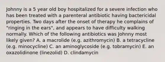 Johnny is a 5 year old boy hospitalized for a severe infection who has been treated with a parenteral antibiotic having bactericidal properties. Two days after the onset of therapy he complains of "ringing in the ears", and appears to have difficulty walking normally. Which of the following antibiotics was Johnny most likely given? A. a macrolide (e.g. azithromycin) B. a tetracycline (e.g. minocycline) C. an aminoglycoside (e.g. tobramycin) E. an oxazolidinone (linezolid) D. clindamycin