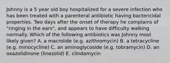 Johnny is a 5 year old boy hospitalized for a severe infection who has been treated with a parenteral antibiotic having bactericidal properties. Two days after the onset of therapy he complains of "ringing in the ears", and appears to have difficulty walking normally. Which of the following antibiotics was Johnny most likely given? A. a macrolide (e.g. azithromycin) B. a tetracycline (e.g. minocycline) C. an aminoglycoside (e.g. tobramycin) D. an oxazolidinone (linezolid) E. clindamycin