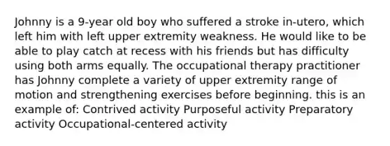 Johnny is a 9-year old boy who suffered a stroke in-utero, which left him with left upper extremity weakness. He would like to be able to play catch at recess with his friends but has difficulty using both arms equally. The occupational therapy practitioner has Johnny complete a variety of upper extremity range of motion and strengthening exercises before beginning. this is an example of: Contrived activity Purposeful activity Preparatory activity Occupational-centered activity