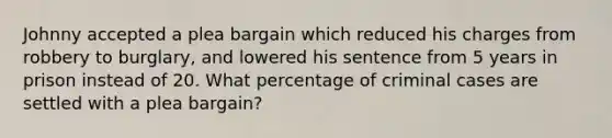 Johnny accepted a plea bargain which reduced his charges from robbery to burglary, and lowered his sentence from 5 years in prison instead of 20. What percentage of criminal cases are settled with a plea bargain?