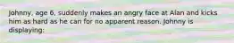 Johnny, age 6, suddenly makes an angry face at Alan and kicks him as hard as he can for no apparent reason. Johnny is displaying: