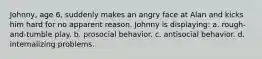 Johnny, age 6, suddenly makes an angry face at Alan and kicks him hard for no apparent reason. Johnny is displaying: a. rough-and-tumble play. b. prosocial behavior. c. antisocial behavior. d. internalizing problems.