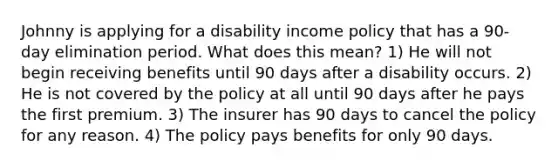 Johnny is applying for a disability income policy that has a 90-day elimination period. What does this mean? 1) He will not begin receiving benefits until 90 days after a disability occurs. 2) He is not covered by the policy at all until 90 days after he pays the first premium. 3) The insurer has 90 days to cancel the policy for any reason. 4) The policy pays benefits for only 90 days.