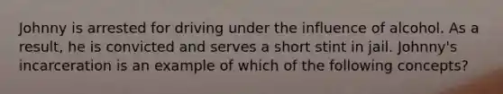 Johnny is arrested for driving under the influence of alcohol. As a result, he is convicted and serves a short stint in jail. Johnny's incarceration is an example of which of the following concepts?