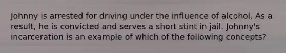 Johnny is arrested for driving under the influence of alcohol. As a result, he is convicted and serves a short stint in jail. Johnny's incarceration is an example of which of the following concepts?​