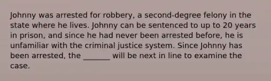 Johnny was arrested for robbery, a second-degree felony in the state where he lives. Johnny can be sentenced to up to 20 years in prison, and since he had never been arrested before, he is unfamiliar with the criminal justice system. Since Johnny has been arrested, the _______ will be next in line to examine the case.