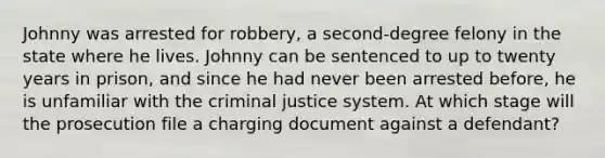 Johnny was arrested for robbery, a second-degree felony in the state where he lives. Johnny can be sentenced to up to twenty years in prison, and since he had never been arrested before, he is unfamiliar with the criminal justice system. At which stage will the prosecution file a charging document against a defendant?