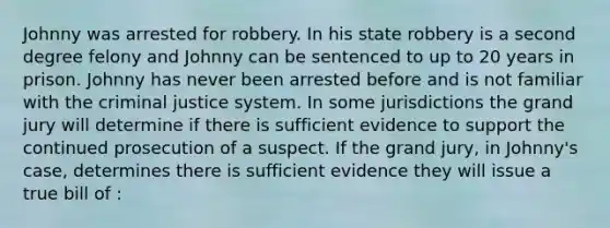 Johnny was arrested for robbery. In his state robbery is a second degree felony and Johnny can be sentenced to up to 20 years in prison. Johnny has never been arrested before and is not familiar with the criminal justice system. In some jurisdictions the grand jury will determine if there is sufficient evidence to support the continued prosecution of a suspect. If the grand jury, in Johnny's case, determines there is sufficient evidence they will issue a true bill of :