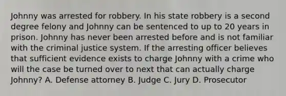 Johnny was arrested for robbery. In his state robbery is a second degree felony and Johnny can be sentenced to up to 20 years in prison. Johnny has never been arrested before and is not familiar with the criminal justice system. If the arresting officer believes that sufficient evidence exists to charge Johnny with a crime who will the case be turned over to next that can actually charge Johnny? A. Defense attorney B. Judge C. Jury D. Prosecutor