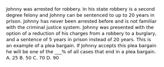 Johnny was arrested for robbery. In his state robbery is a second degree felony and Johnny can be sentenced to up to 20 years in prison. Johnny has never been arrested before and is not familiar with the criminal justice system. Johnny was presented with the option of a reduction of his charges from a robbery to a burglary, and a sentence of 5 years in prison instead of 20 years. This is an example of a plea bargain. If Johnny accepts this plea bargain he will be one of the ___% of all cases that end in a plea bargain. A. 25 B. 50 C. 70 D. 90