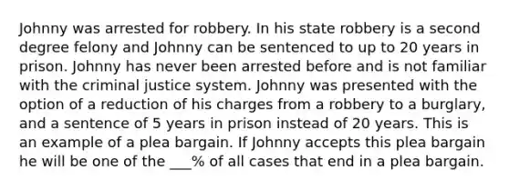 Johnny was arrested for robbery. In his state robbery is a second degree felony and Johnny can be sentenced to up to 20 years in prison. Johnny has never been arrested before and is not familiar with the criminal justice system. Johnny was presented with the option of a reduction of his charges from a robbery to a burglary, and a sentence of 5 years in prison instead of 20 years. This is an example of a plea bargain. If Johnny accepts this plea bargain he will be one of the ___% of all cases that end in a plea bargain.