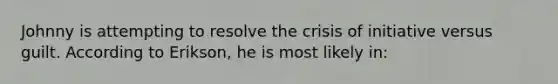 Johnny is attempting to resolve the crisis of initiative versus guilt. According to Erikson, he is most likely in: