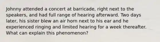 Johnny attended a concert at barricade, right next to the speakers, and had full range of hearing afterward. Two days later, his sister blew an air horn next to his ear and he experienced ringing and limited hearing for a week thereafter. What can explain this phenomenon?