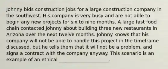 Johnny bids construction jobs for a large construction company in the southwest. His company is very busy and are not able to begin any new projects for six to nine months. A large fast food chain contacted Johnny about building three new restaurants in Arizona over the next twelve months. Johnny knows that his company will not be able to handle this project in the timeframe discussed, but he tells them that it will not be a problem, and signs a contract with the company anyway. This scenario is an example of an ethical _____________________.