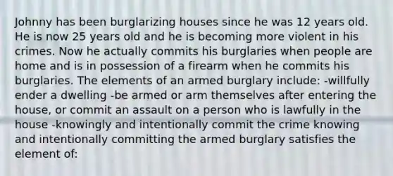 Johnny has been burglarizing houses since he was 12 years old. He is now 25 years old and he is becoming more violent in his crimes. Now he actually commits his burglaries when people are home and is in possession of a firearm when he commits his burglaries. The elements of an armed burglary include: -willfully ender a dwelling -be armed or arm themselves after entering the house, or commit an assault on a person who is lawfully in the house -knowingly and intentionally commit the crime knowing and intentionally committing the armed burglary satisfies the element of: