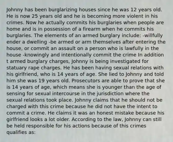 Johnny has been burglarizing houses since he was 12 years old. He is now 25 years old and he is becoming more violent in his crimes. Now he actually commits his burglaries when people are home and is in possession of a firearm when he commits his burglaries. The elements of an armed burglary include: -willfully ender a dwelling -be armed or arm themselves after entering the house, or commit an assault on a person who is lawfully in the house -knowingly and intentionally commit the crime In addition t armed burglary charges, Johnny is being investigated for statuary rape charges. He has been having sexual relations with his girlfriend, who is 14 years of age. She lied to Johnny and told him she was 19 years old. Prosecutors are able to prove that she is 14 years of age, which means she is younger than the age of sensing for sexual intercourse in the jurisdiction where the sexual relations took place. Johnny claims that he should not be charged with this crime because he did not have the intent to commit a crime. He claims it was an honest mistake because his girlfriend looks a lot older. According to the law, Johnny can still be held responsible for his actions because of this crimes qualifies as: