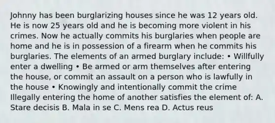 Johnny has been burglarizing houses since he was 12 years old. He is now 25 years old and he is becoming more violent in his crimes. Now he actually commits his burglaries when people are home and he is in possession of a firearm when he commits his burglaries. The elements of an armed burglary include: • Willfully enter a dwelling • Be armed or arm themselves after entering the house, or commit an assault on a person who is lawfully in the house • Knowingly and intentionally commit the crime Illegally entering the home of another satisfies the element of: A. Stare decisis B. Mala in se C. Mens rea D. Actus reus