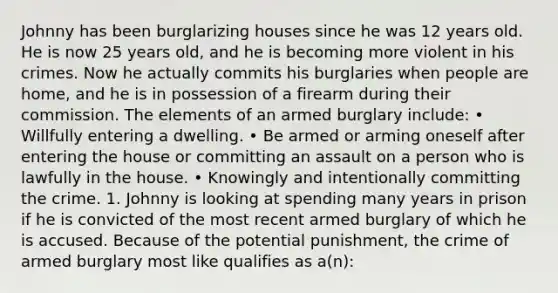 Johnny has been burglarizing houses since he was 12 years old. He is now 25 years old, and he is becoming more violent in his crimes. Now he actually commits his burglaries when people are home, and he is in possession of a firearm during their commission. The elements of an armed burglary include: • Willfully entering a dwelling. • Be armed or arming oneself after entering the house or committing an assault on a person who is lawfully in the house. • Knowingly and intentionally committing the crime. 1. Johnny is looking at spending many years in prison if he is convicted of the most recent armed burglary of which he is accused. Because of the potential punishment, the crime of armed burglary most like qualifies as a(n):​