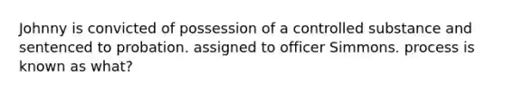 Johnny is convicted of possession of a controlled substance and sentenced to probation. assigned to officer Simmons. process is known as what?