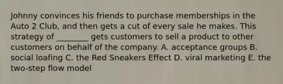 Johnny convinces his friends to purchase memberships in the Auto 2​ Club, and then gets a cut of every sale he makes. This strategy of​ ________ gets customers to sell a product to other customers on behalf of the company. A. acceptance groups B. social loafing C. the Red Sneakers Effect D. viral marketing E. the​ two-step flow model