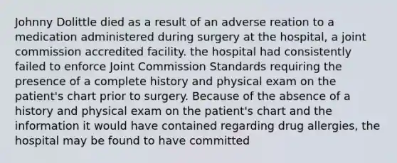 Johnny Dolittle died as a result of an adverse reation to a medication administered during surgery at the hospital, a joint commission accredited facility. the hospital had consistently failed to enforce Joint Commission Standards requiring the presence of a complete history and physical exam on the patient's chart prior to surgery. Because of the absence of a history and physical exam on the patient's chart and the information it would have contained regarding drug allergies, the hospital may be found to have committed