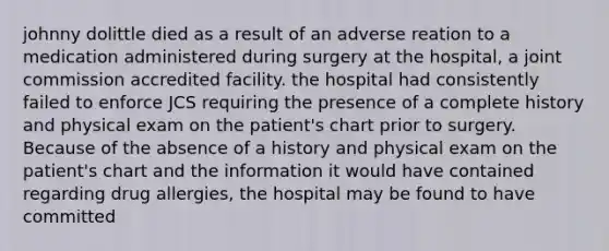 johnny dolittle died as a result of an adverse reation to a medication administered during surgery at the hospital, a joint commission accredited facility. the hospital had consistently failed to enforce JCS requiring the presence of a complete history and physical exam on the patient's chart prior to surgery. Because of the absence of a history and physical exam on the patient's chart and the information it would have contained regarding drug allergies, the hospital may be found to have committed