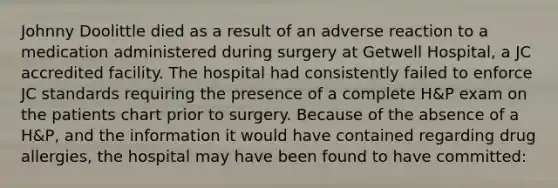 Johnny Doolittle died as a result of an adverse reaction to a medication administered during surgery at Getwell Hospital, a JC accredited facility. The hospital had consistently failed to enforce JC standards requiring the presence of a complete H&P exam on the patients chart prior to surgery. Because of the absence of a H&P, and the information it would have contained regarding drug allergies, the hospital may have been found to have committed: